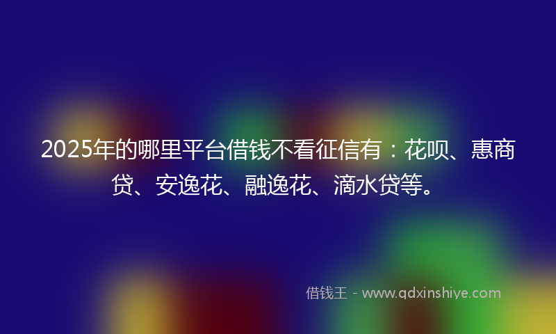 2025年的哪里平台借钱不看征信有：花呗、惠商贷、安逸花、融逸花、滴水贷等。