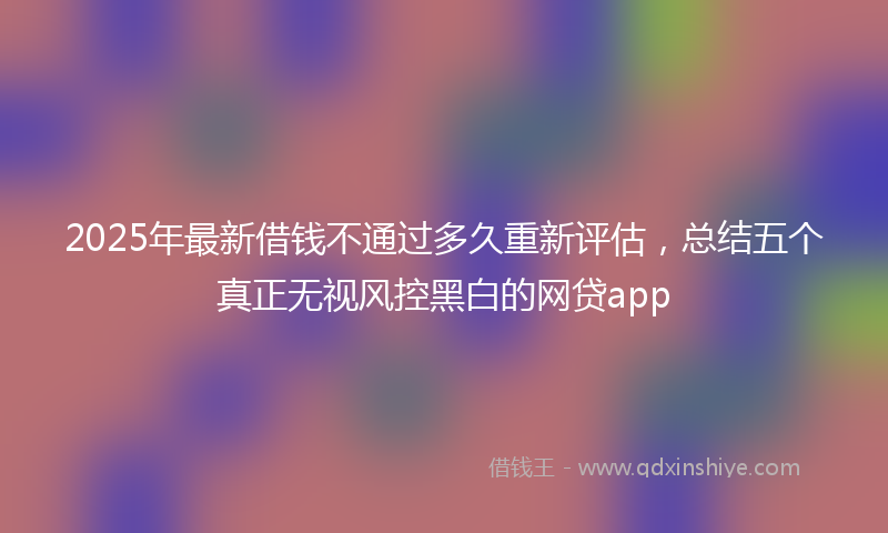 2025年最新借钱不通过多久重新评估，总结五个真正无视风控黑白的网贷app