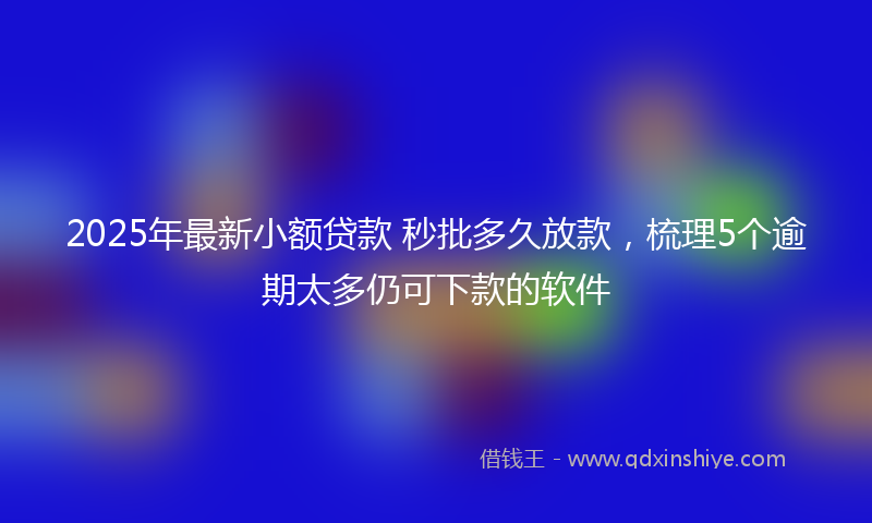2025年最新小额贷款 秒批多久放款，梳理5个逾期太多仍可下款的软件