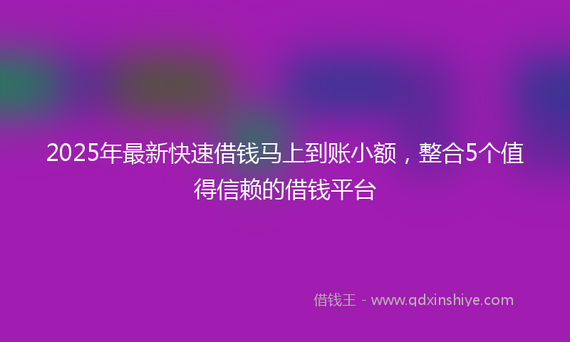 2025年最新快速借钱马上到账小额，整合5个值得信赖的借钱平台