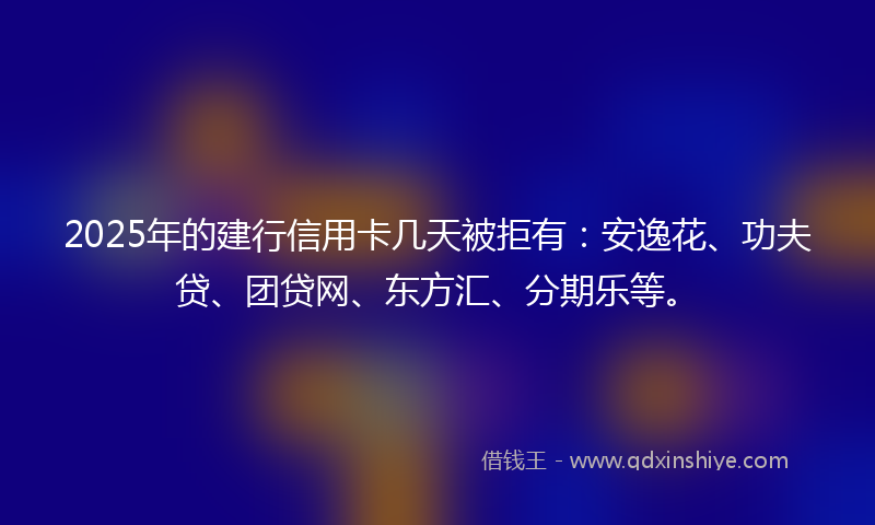 2025年的建行信用卡几天被拒有：安逸花、功夫贷、团贷网、东方汇、分期乐等。