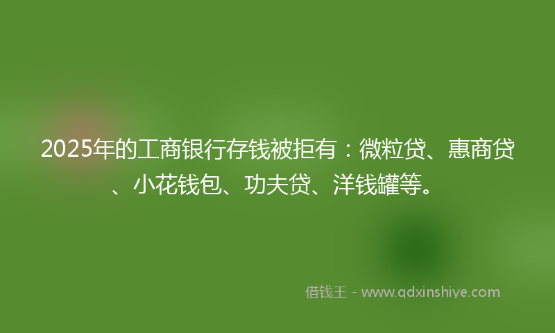 2025年的工商银行存钱被拒有：微粒贷、惠商贷、小花钱包、功夫贷、洋钱罐等。