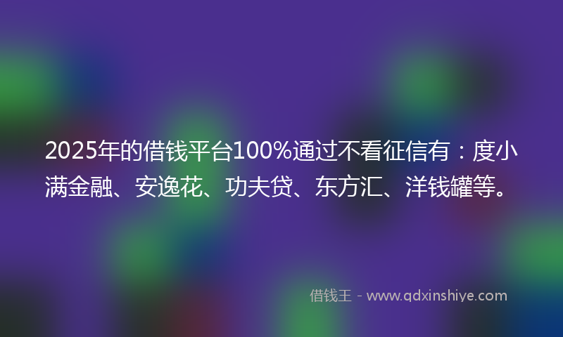 2025年的借钱平台100%通过不看征信有：度小满金融、安逸花、功夫贷、东方汇、洋钱罐等。