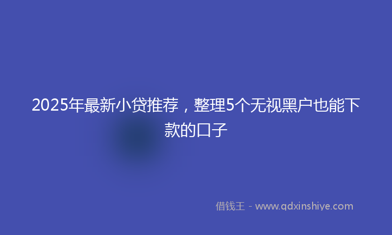 2025年最新小贷推荐，整理5个无视黑户也能下款的口子