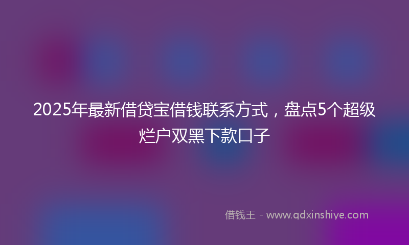 2025年最新借贷宝借钱联系方式，盘点5个超级烂户双黑下款口子