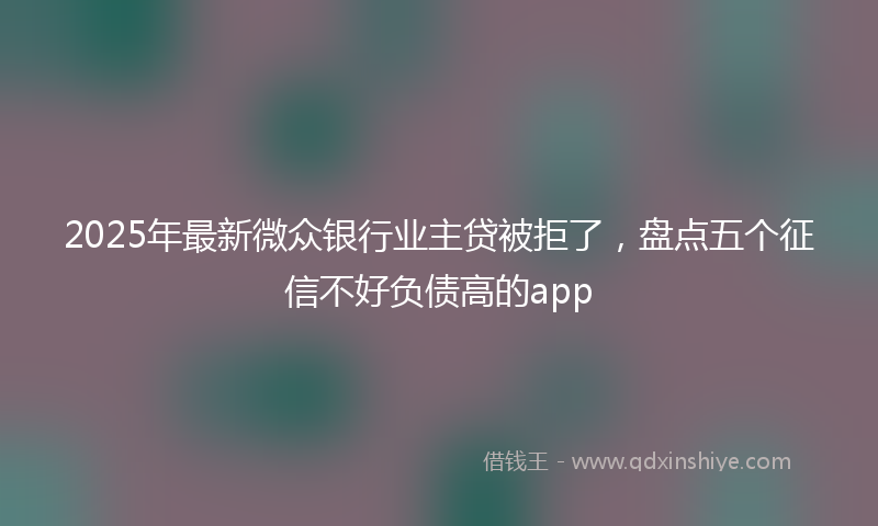 2025年最新微众银行业主贷被拒了，盘点五个征信不好负债高的app