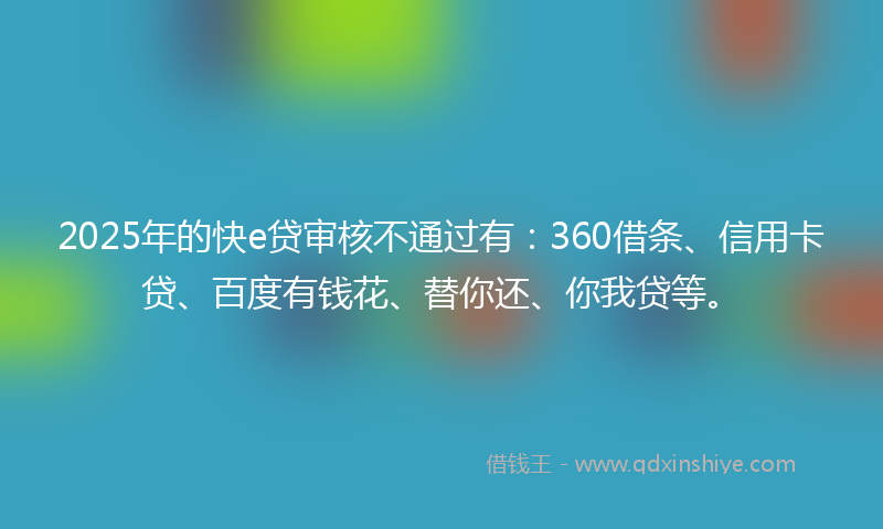 2025年的快e贷审核不通过有：360借条、信用卡贷、百度有钱花、替你还、你我贷等。