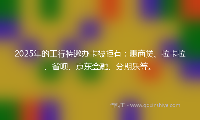 2025年的工行特邀办卡被拒有：惠商贷、拉卡拉、省呗、京东金融、分期乐等。