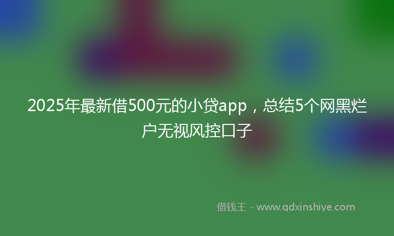 2025年最新借500元的小贷app，总结5个网黑烂户无视风控口子