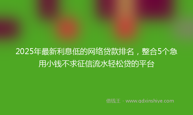 2025年最新利息低的网络贷款排名，整合5个急用小钱不求征信流水轻松贷的平台