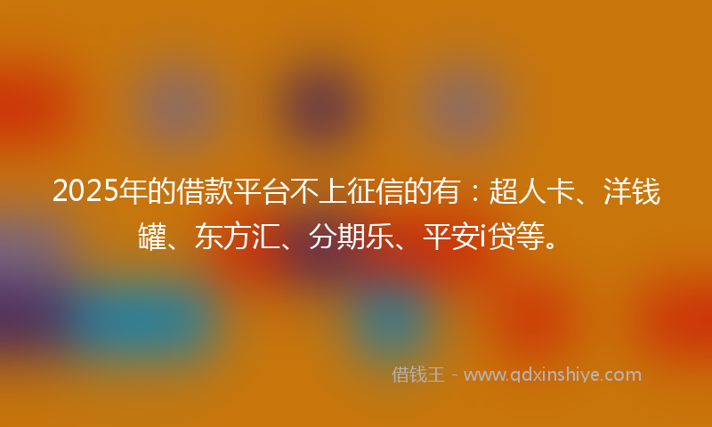 2025年的借款平台不上征信的有：超人卡、洋钱罐、东方汇、分期乐、平安i贷等。