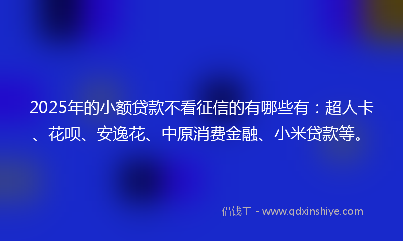 2025年的小额贷款不看征信的有哪些有：超人卡、花呗、安逸花、中原消费金融、小米贷款等。