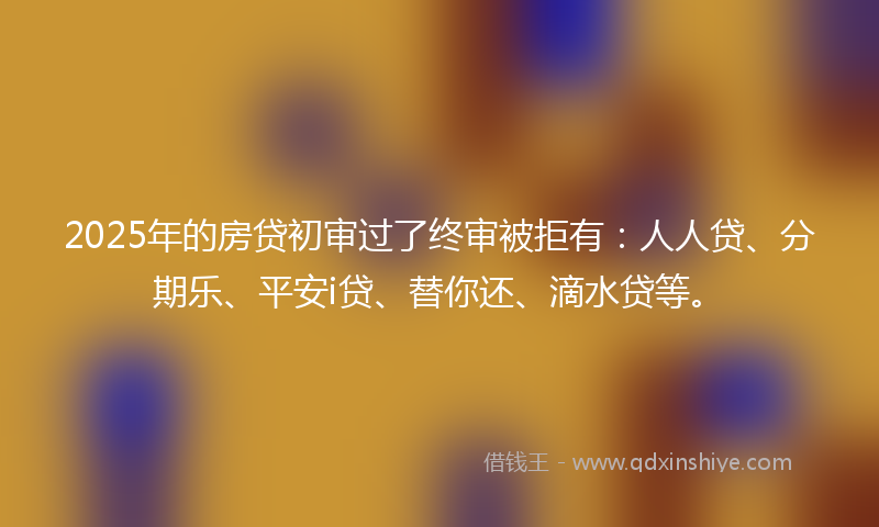 2025年的房贷初审过了终审被拒有：人人贷、分期乐、平安i贷、替你还、滴水贷等。