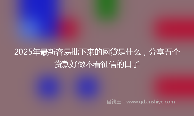 2025年最新容易批下来的网贷是什么，分享五个贷款好做不看征信的口子