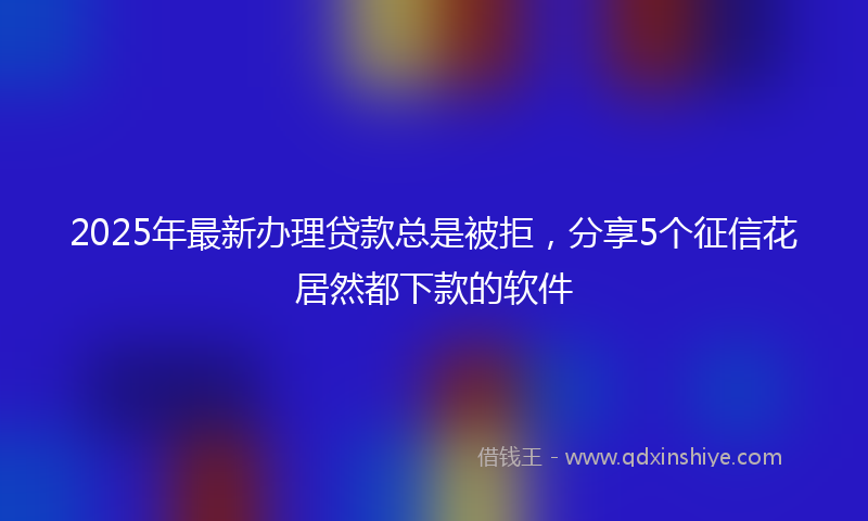 2025年最新办理贷款总是被拒，分享5个征信花居然都下款的软件