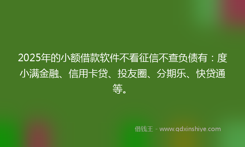 2025年的小额借款软件不看征信不查负债有：度小满金融、信用卡贷、投友圈、分期乐、快贷通等。