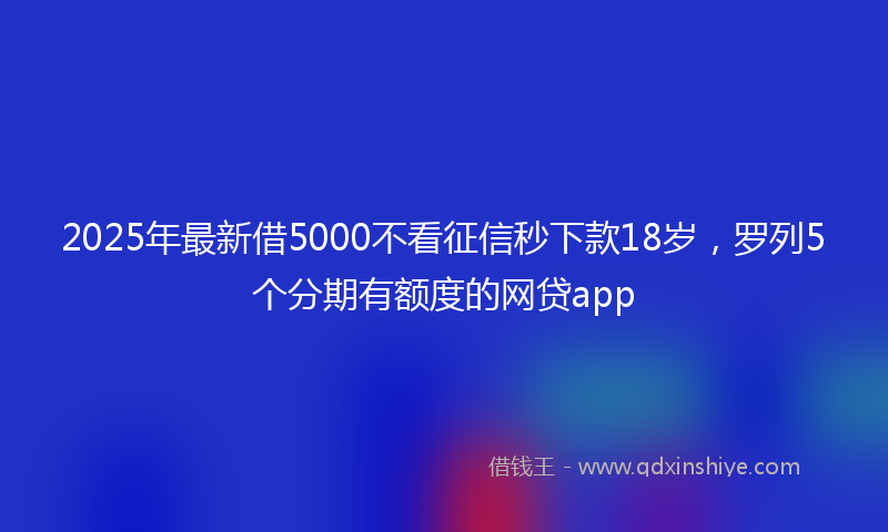 2025年最新借5000不看征信秒下款18岁，罗列5个分期有额度的网贷app