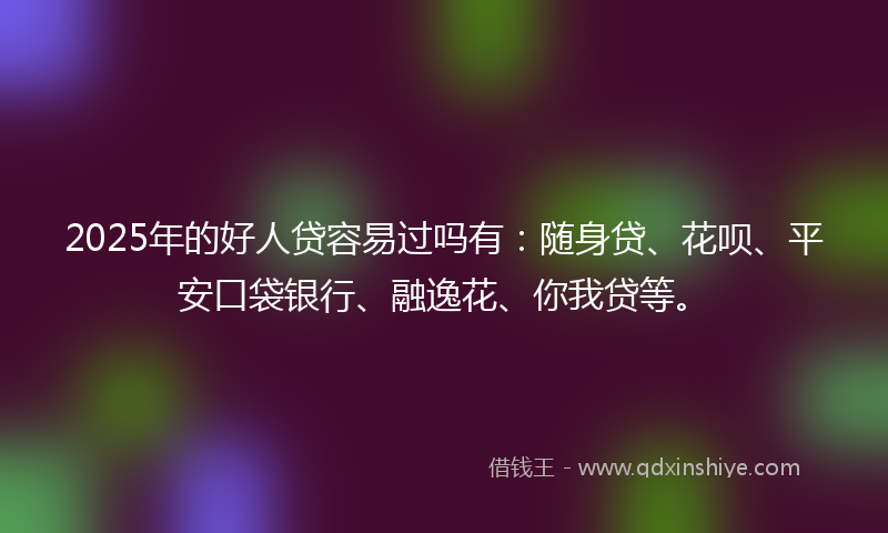 2025年的好人贷容易过吗有：随身贷、花呗、平安口袋银行、融逸花、你我贷等。