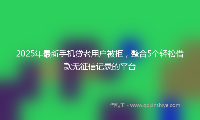 2025年最新手机贷老用户被拒，整合5个轻松借款无征信记录的平台