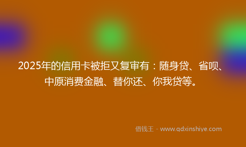2025年的信用卡被拒又复审有：随身贷、省呗、中原消费金融、替你还、你我贷等。