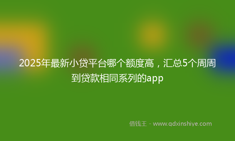 2025年最新小贷平台哪个额度高，汇总5个周周到贷款相同系列的app