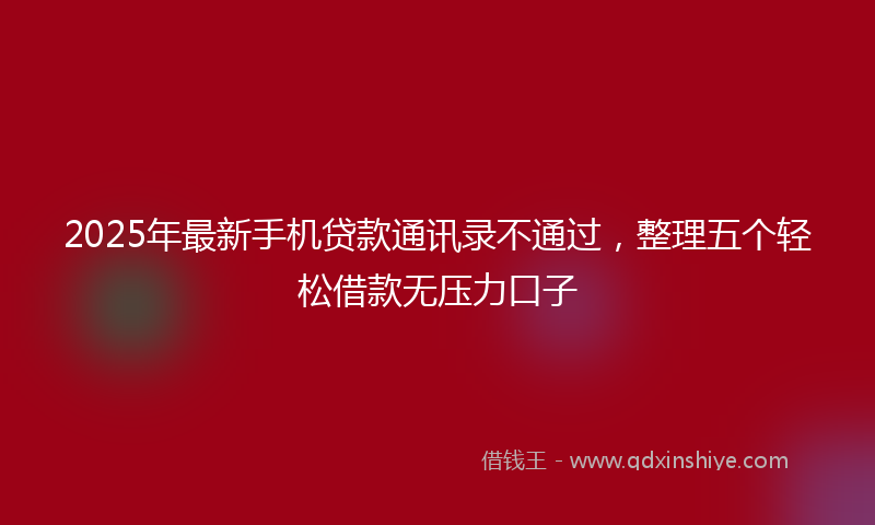 2025年最新手机贷款通讯录不通过，整理五个轻松借款无压力口子