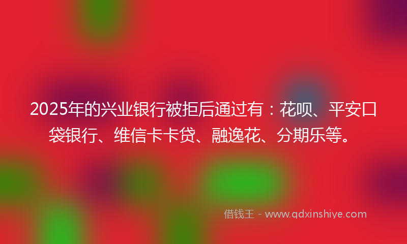 2025年的兴业银行被拒后通过有：花呗、平安口袋银行、维信卡卡贷、融逸花、分期乐等。