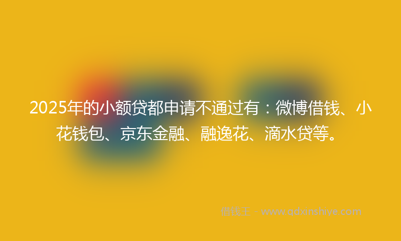 2025年的小额贷都申请不通过有：微博借钱、小花钱包、京东金融、融逸花、滴水贷等。