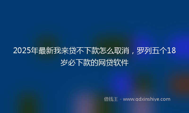 2025年最新我来贷不下款怎么取消，罗列五个18岁必下款的网贷软件