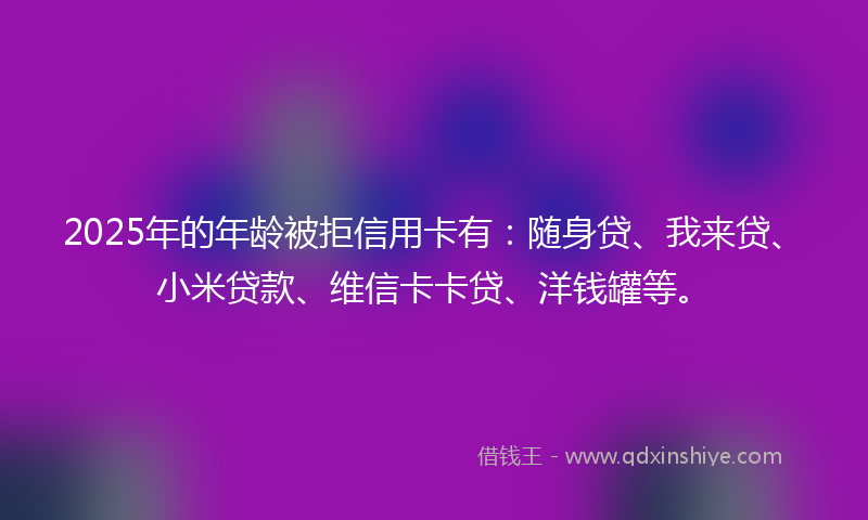 2025年的年龄被拒信用卡有：随身贷、我来贷、小米贷款、维信卡卡贷、洋钱罐等。