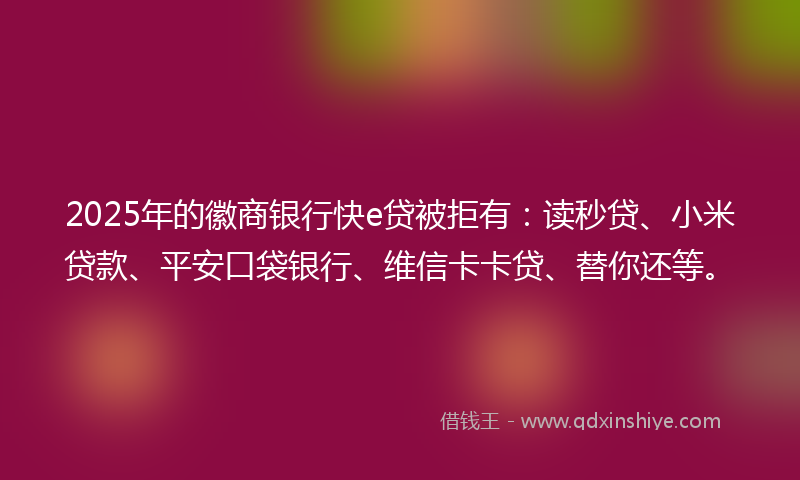 2025年的徽商银行快e贷被拒有：读秒贷、小米贷款、平安口袋银行、维信卡卡贷、替你还等。