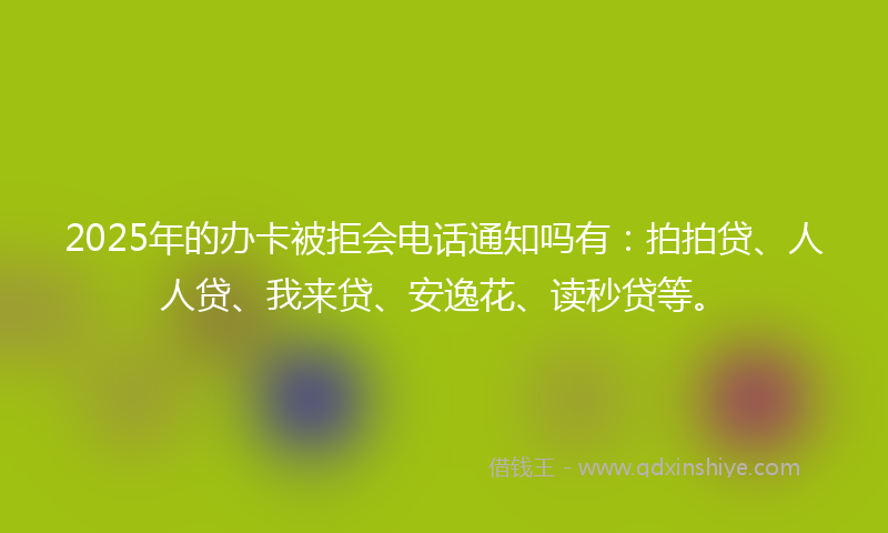 2025年的办卡被拒会电话通知吗有：拍拍贷、人人贷、我来贷、安逸花、读秒贷等。