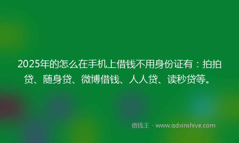 2025年的怎么在手机上借钱不用身份证有：拍拍贷、随身贷、微博借钱、人人贷、读秒贷等。