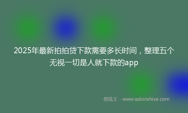 2025年最新拍拍贷下款需要多长时间，整理五个无视一切是人就下款的app