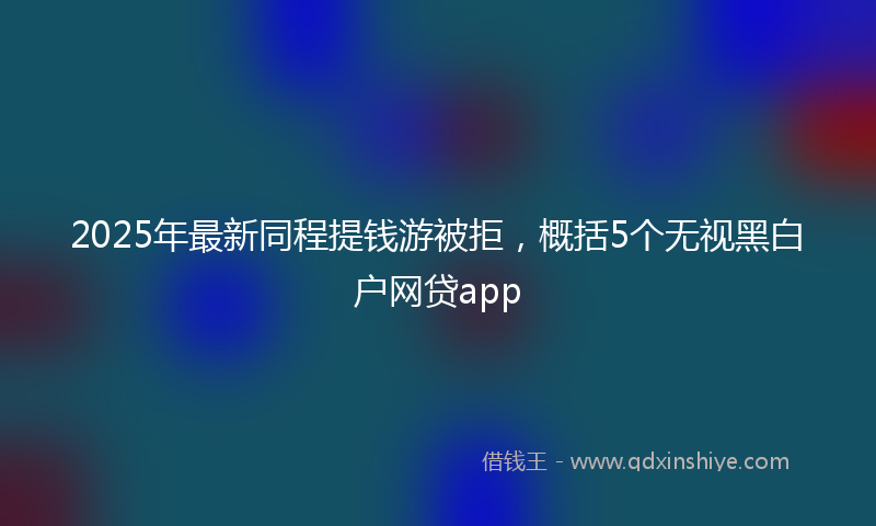 2025年最新同程提钱游被拒，概括5个无视黑白户网贷app