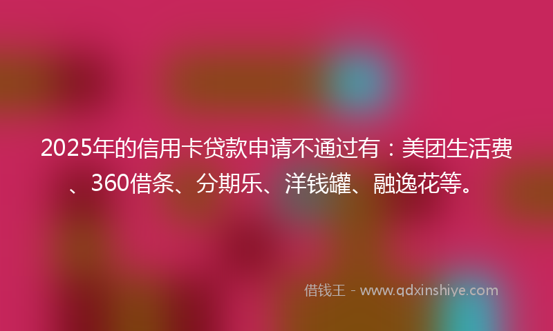 2025年的信用卡贷款申请不通过有：美团生活费、360借条、分期乐、洋钱罐、融逸花等。