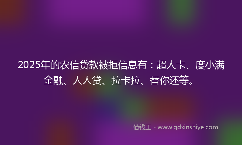 2025年的农信贷款被拒信息有：超人卡、度小满金融、人人贷、拉卡拉、替你还等。