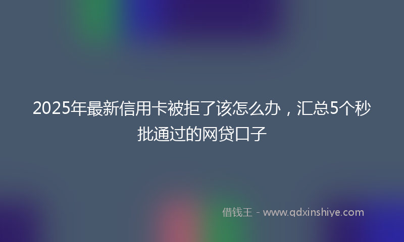 2025年最新信用卡被拒了该怎么办，汇总5个秒批通过的网贷口子
