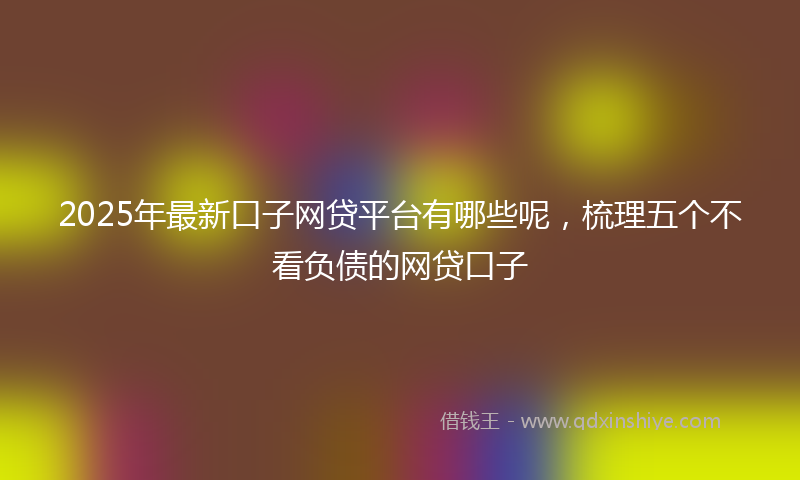 2025年最新口子网贷平台有哪些呢，梳理五个不看负债的网贷口子