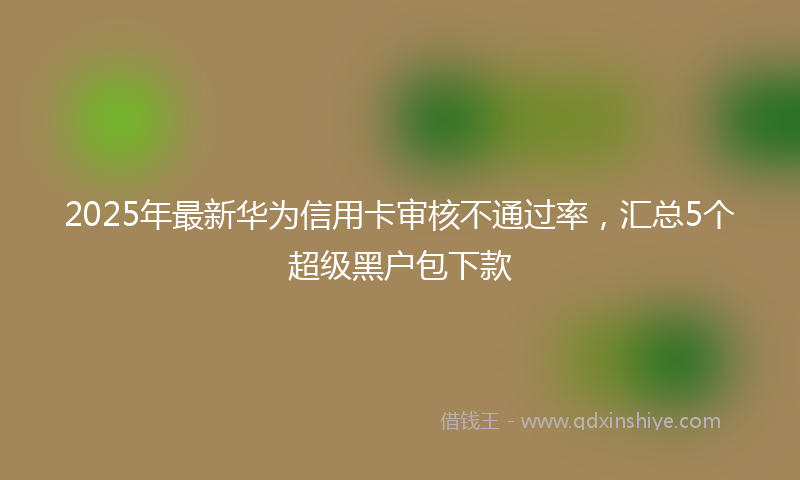 2025年最新华为信用卡审核不通过率，汇总5个超级黑户包下款