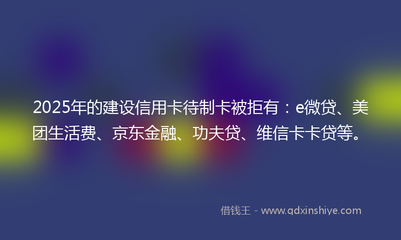 2025年的建设信用卡待制卡被拒有：e微贷、美团生活费、京东金融、功夫贷、维信卡卡贷等。
