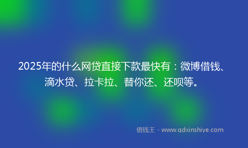 2025年的什么网贷直接下款最快有：微博借钱、滴水贷、拉卡拉、替你还、还呗等。