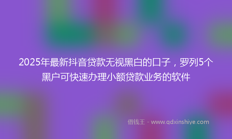 2025年最新抖音贷款无视黑白的口子，罗列5个黑户可快速办理小额贷款业务的软件