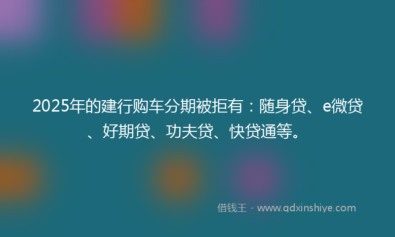 2025年的建行购车分期被拒有：随身贷、e微贷、好期贷、功夫贷、快贷通等。