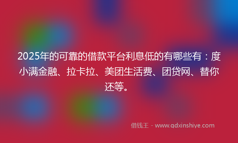 2025年的可靠的借款平台利息低的有哪些有：度小满金融、拉卡拉、美团生活费、团贷网、替你还等。