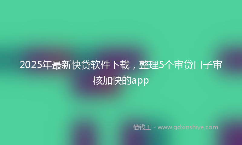 2025年最新快贷软件下载，整理5个审贷口子审核加快的app