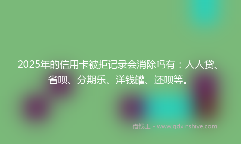 2025年的信用卡被拒记录会消除吗有：人人贷、省呗、分期乐、洋钱罐、还呗等。