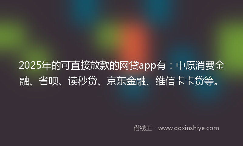 2025年的可直接放款的网贷app有：中原消费金融、省呗、读秒贷、京东金融、维信卡卡贷等。