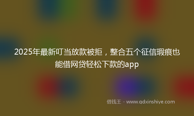2025年最新叮当放款被拒，整合五个征信瑕疵也能借网贷轻松下款的app