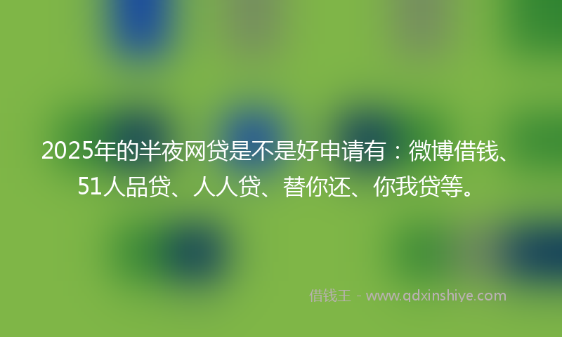 2025年的半夜网贷是不是好申请有：微博借钱、51人品贷、人人贷、替你还、你我贷等。